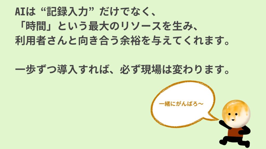 『AIは“記録入力”だけでなく、「時間」という最大のリソースを生み、利用者と向き合う余裕を与えてくれる道具です。一歩ずつ導入すれば、必ず現場は変わります…』